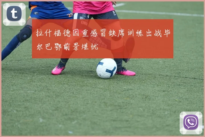 拉什福德因重感冒缺席训练出战毕尔巴鄂前景堪忧