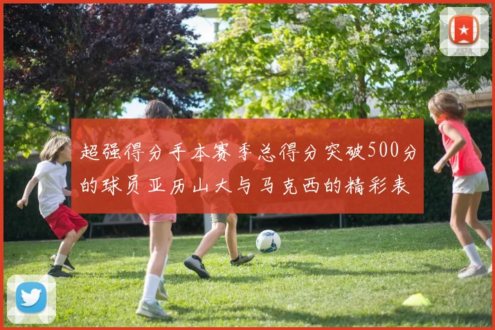 超强得分手本赛季总得分突破500分的球员亚历山大与马克西的精彩表现分析