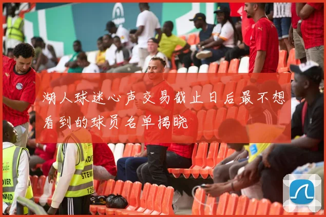 湖人球迷心声交易截止日后最不想看到的球员名单揭晓