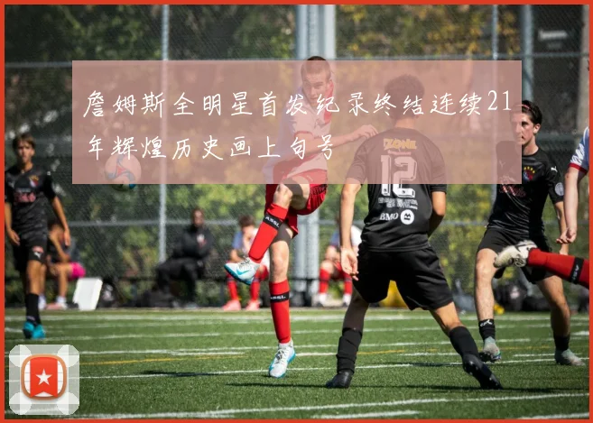 詹姆斯全明星首发纪录终结连续21年辉煌历史画上句号