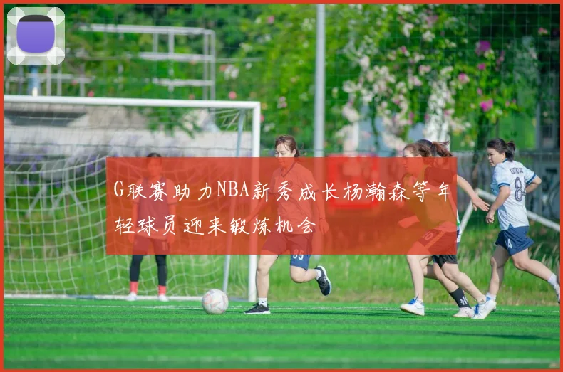 G联赛助力NBA新秀成长杨瀚森等年轻球员迎来锻炼机会