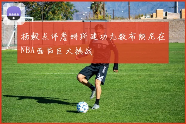 杨毅点评詹姆斯建功无数布朗尼在NBA面临巨大挑战