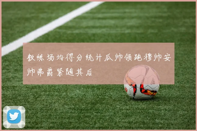 教练场均得分统计瓜帅领跑穆帅安帅弗爵紧随其后