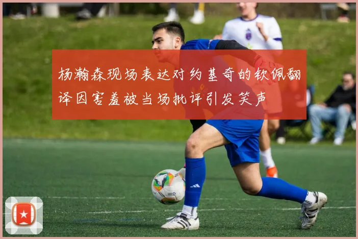 杨瀚森现场表达对约基奇的钦佩翻译因害羞被当场批评引发笑声