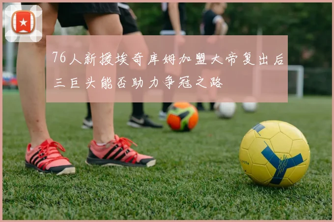 76人新援埃奇库姆加盟大帝复出后三巨头能否助力争冠之路