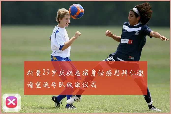 科曼29岁庆祝名宿身份感恩拜仁邀请重返母队致敬仪式
