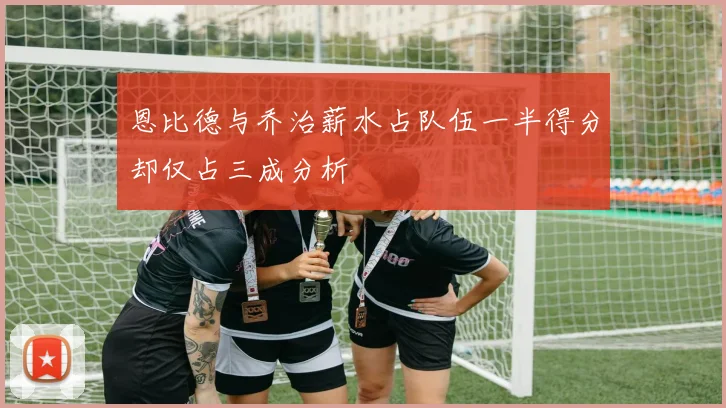 恩比德与乔治薪水占队伍一半得分却仅占三成分析