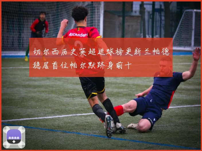 切尔西历史英超进球榜更新兰帕德稳居首位帕尔默跻身前十