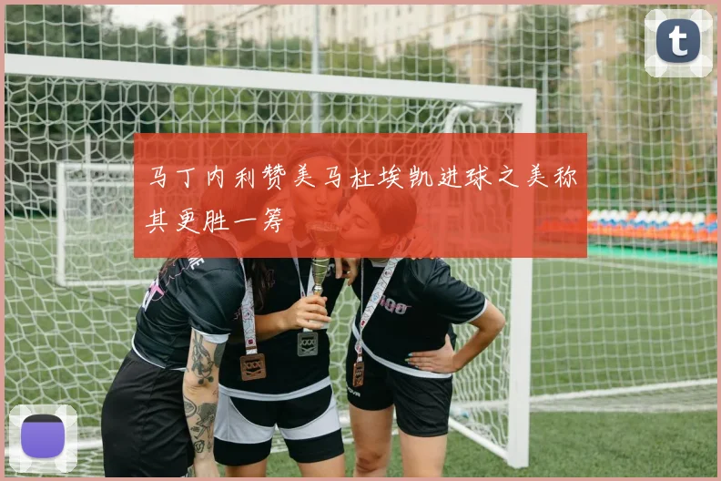 马丁内利赞美马杜埃凯进球之美称其更胜一筹