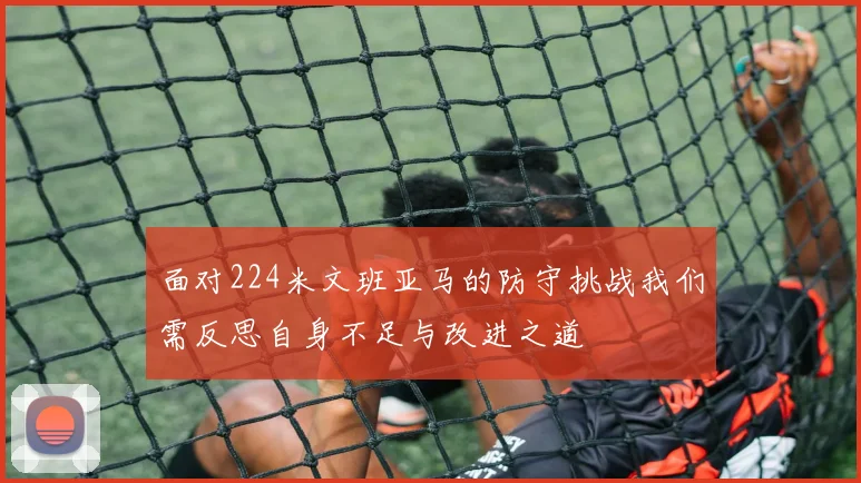 面对224米文班亚马的防守挑战我们需反思自身不足与改进之道