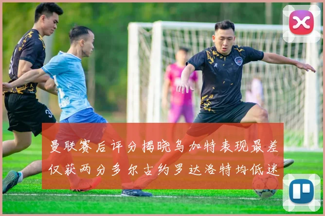 曼联赛后评分揭晓乌加特表现最差仅获两分多尔古约罗达洛特均低迷仅得四分