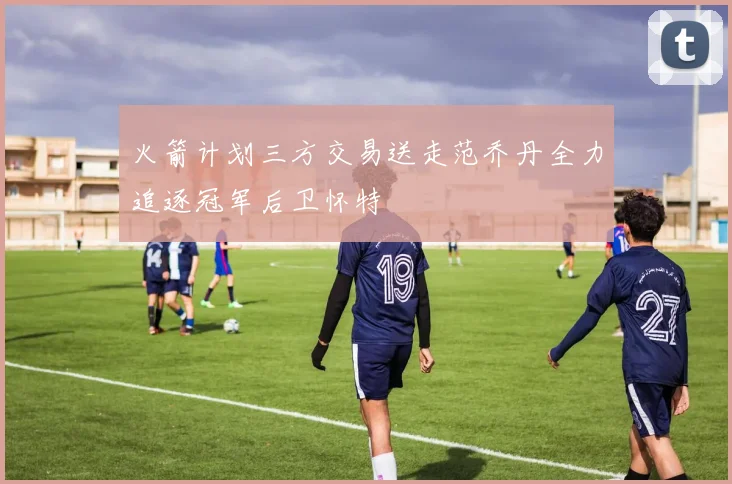 火箭计划三方交易送走范乔丹全力追逐冠军后卫怀特