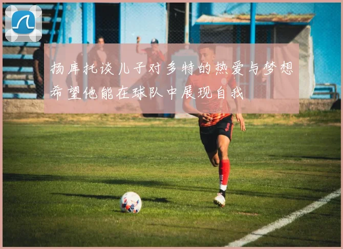 扬库托谈儿子对多特的热爱与梦想希望他能在球队中展现自我