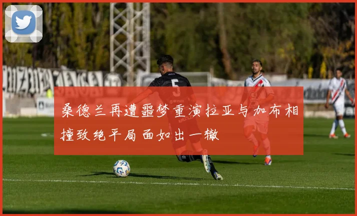 桑德兰再遭噩梦重演拉亚与加布相撞致绝平局面如出一辙