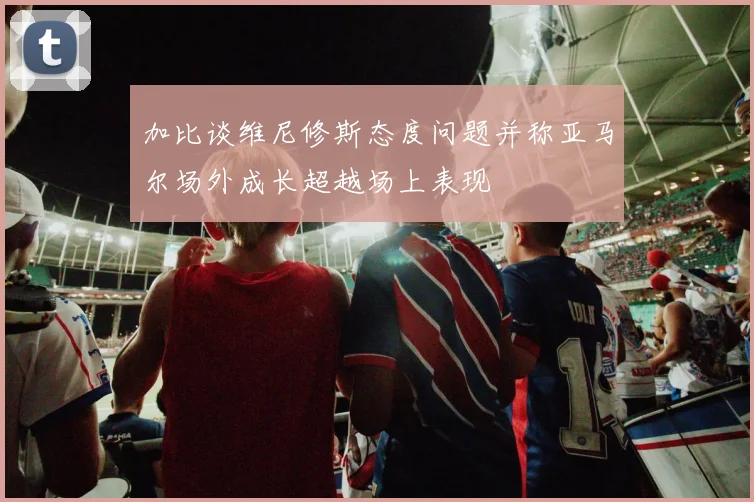 加比谈维尼修斯态度问题并称亚马尔场外成长超越场上表现