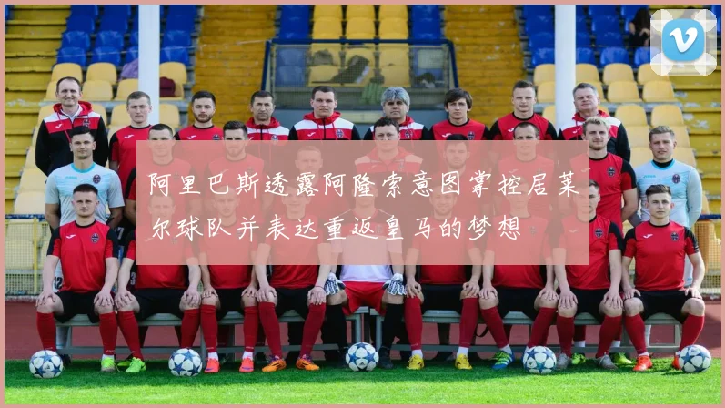阿里巴斯透露阿隆索意图掌控居莱尔球队并表达重返皇马的梦想