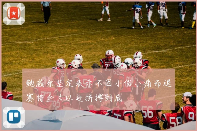 鲍威尔坚定表示不因小伤小痛而退赛将全力以赴拼搏到底