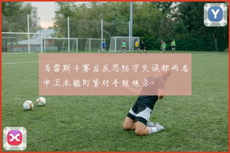 马雷斯卡赛后反思防守失误称两名中卫未能盯紧对手致绝杀