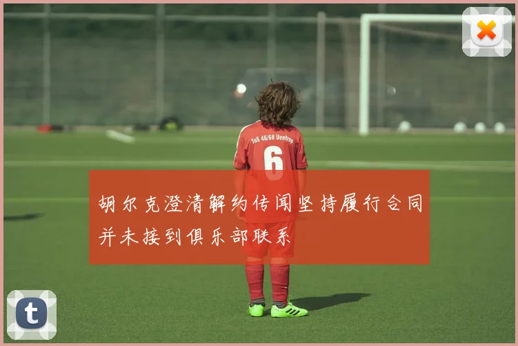 胡尔克澄清解约传闻坚持履行合同并未接到俱乐部联系