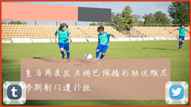 皇马再度发力姆巴佩精彩助攻维尼修斯射门遭扑救