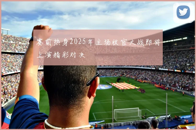 赛前热身2025年主场收官大战即将上演精彩对决