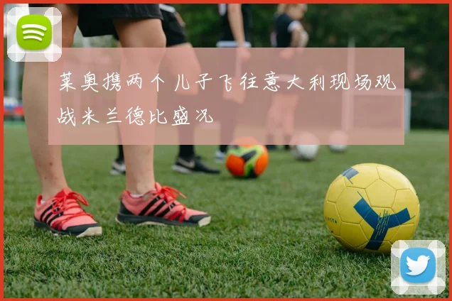 莱奥携两个儿子飞往意大利现场观战米兰德比盛况