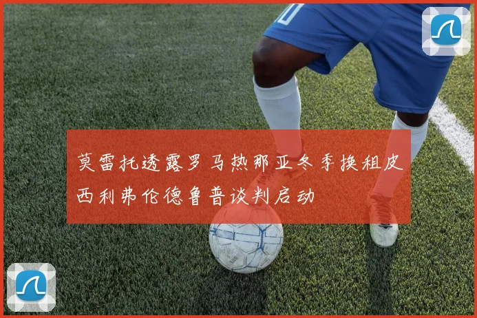 莫雷托透露罗马热那亚冬季换租皮西利弗伦德鲁普谈判启动