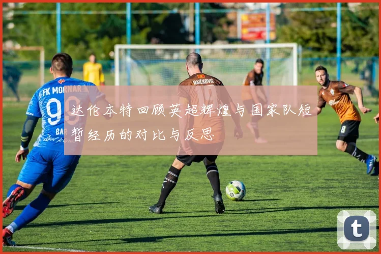 达伦本特回顾英超辉煌与国家队短暂经历的对比与反思