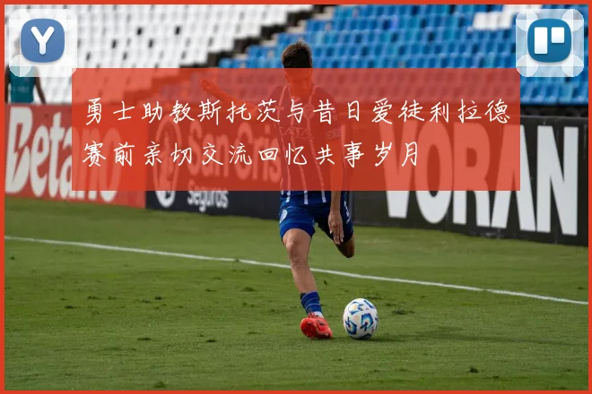 勇士助教斯托茨与昔日爱徒利拉德赛前亲切交流回忆共事岁月