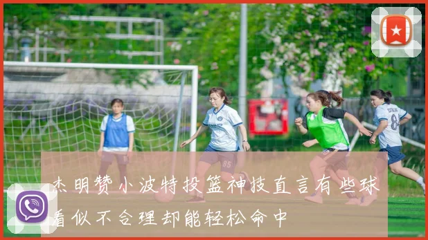 杰明赞小波特投篮神技直言有些球看似不合理却能轻松命中