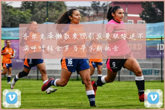 齐尔克泽懒散表现引发曼联球迷不满呼吁转会罗马寻求新机会