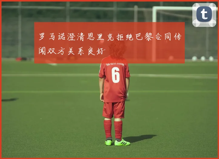 罗马诺澄清恩里克拒绝巴黎合同传闻双方关系良好