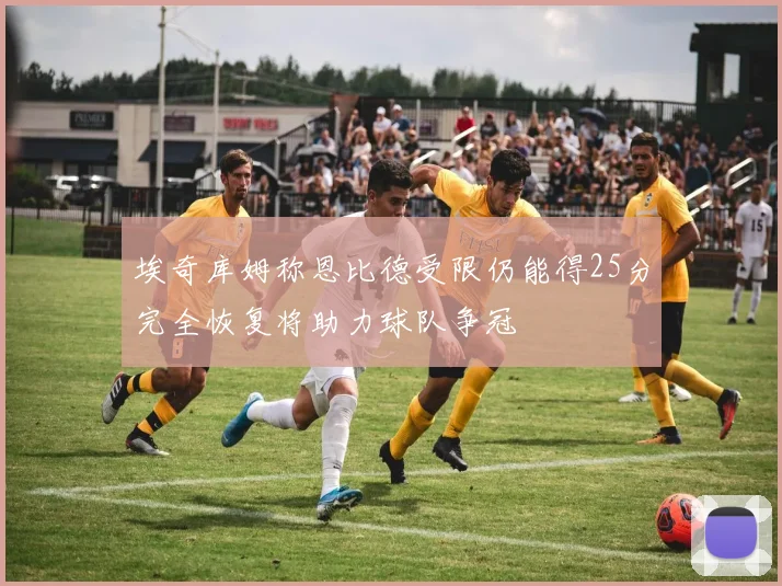 埃奇库姆称恩比德受限仍能得25分完全恢复将助力球队争冠