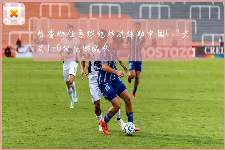 陈睿琳任意球绝妙进球助中国U17女足1-0领先挪威队