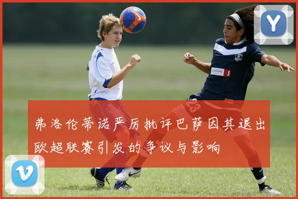 弗洛伦蒂诺严厉批评巴萨因其退出欧超联赛引发的争议与影响