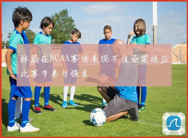 林葳在NCAA赛场表现不佳亟需适应比赛节奏与强度