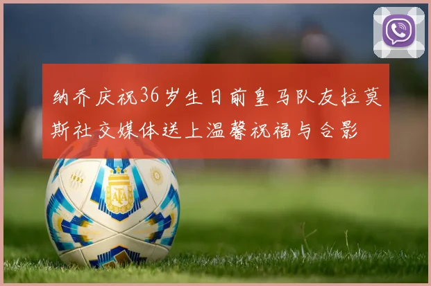 纳乔庆祝36岁生日前皇马队友拉莫斯社交媒体送上温馨祝福与合影