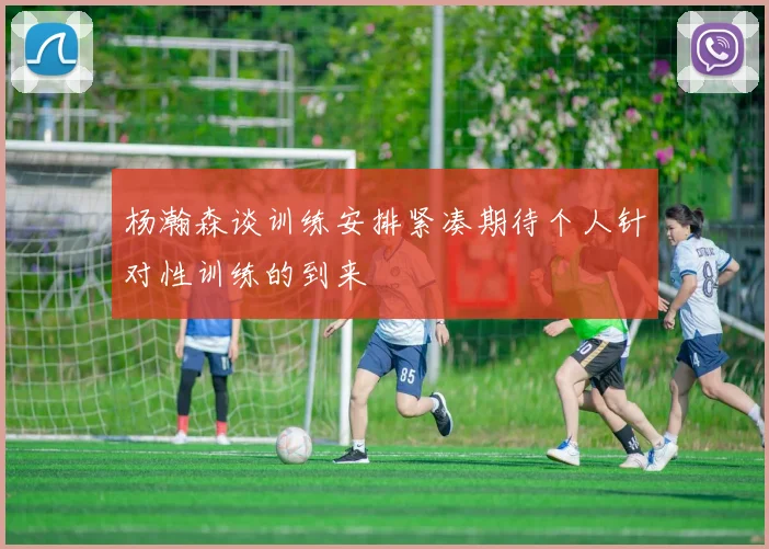 杨瀚森谈训练安排紧凑期待个人针对性训练的到来